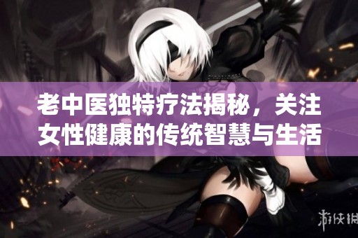 老中医独特疗法揭秘，关注女性健康的传统智慧与生活方式