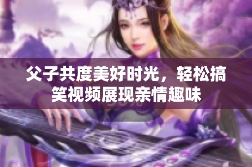 父子共度美好时光，轻松搞笑视频展现亲情趣味