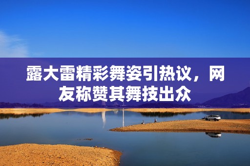 露大雷精彩舞姿引热议，网友称赞其舞技出众