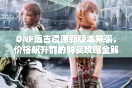 DNF远古遗愿新版本来袭，价格飙升前的购买攻略全解析