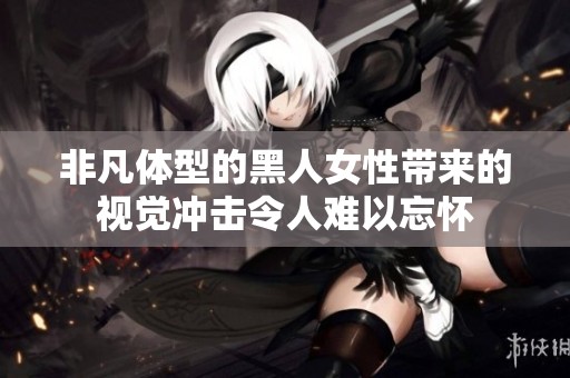 非凡体型的黑人女性带来的视觉冲击令人难以忘怀