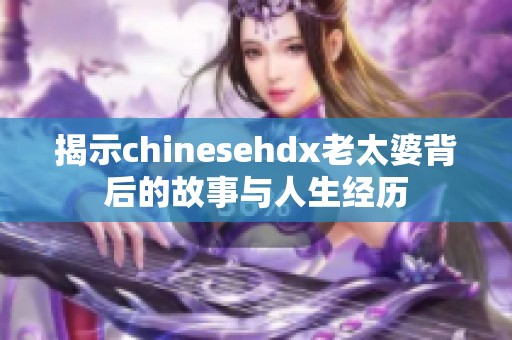 揭示chinesehdx老太婆背后的故事与人生经历