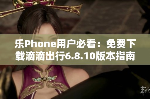 乐Phone用户必看：免费下载滴滴出行6.8.10版本指南