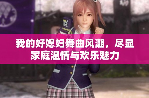 我的好媳妇舞曲风潮，尽显家庭温情与欢乐魅力