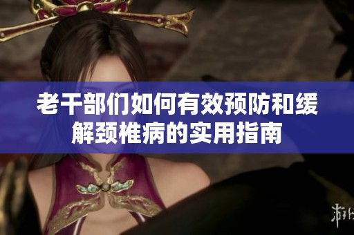 老干部们如何有效预防和缓解颈椎病的实用指南