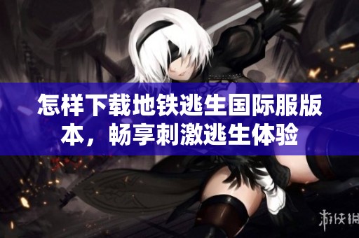 怎样下载地铁逃生国际服版本，畅享刺激逃生体验