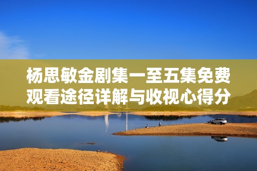 杨思敏金剧集一至五集免费观看途径详解与收视心得分享