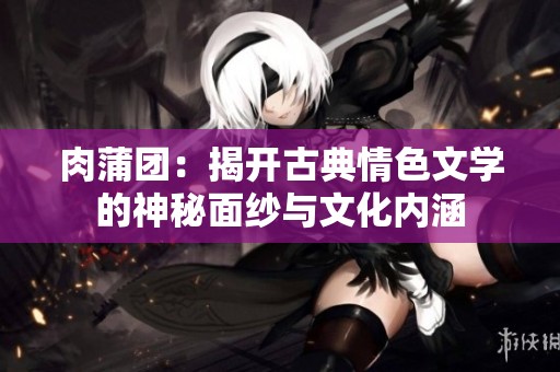 肉蒲团：揭开古典情色文学的神秘面纱与文化内涵