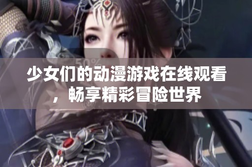 少女们的动漫游戏在线观看，畅享精彩冒险世界