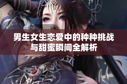 男生女生恋爱中的种种挑战与甜蜜瞬间全解析