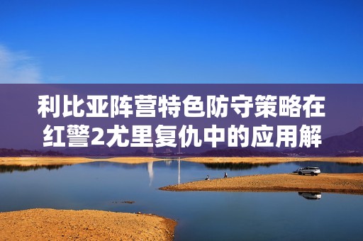 利比亚阵营特色防守策略在红警2尤里复仇中的应用解析