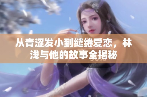 从青涩发小到缱绻爱恋，林浅与他的故事全揭秘