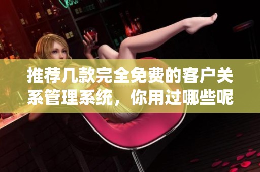 推荐几款完全免费的客户关系管理系统，你用过哪些呢