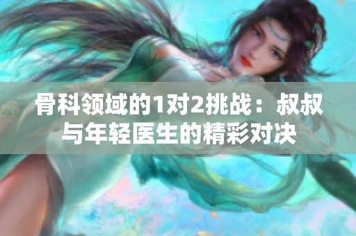 骨科领域的1对2挑战：叔叔与年轻医生的精彩对决
