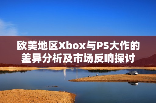 欧美地区Xbox与PS大作的差异分析及市场反响探讨