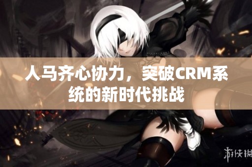 人马齐心协力，突破CRM系统的新时代挑战