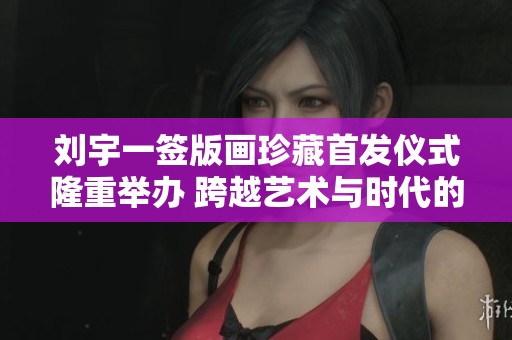 刘宇一签版画珍藏首发仪式隆重举办 跨越艺术与时代的盛典