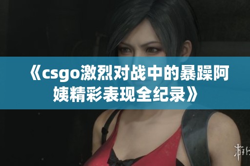 《csgo激烈对战中的暴躁阿姨精彩表现全纪录》