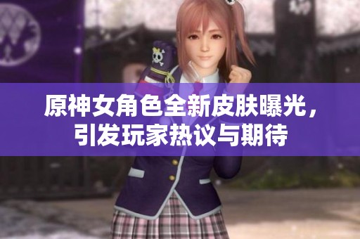 原神女角色全新皮肤曝光，引发玩家热议与期待