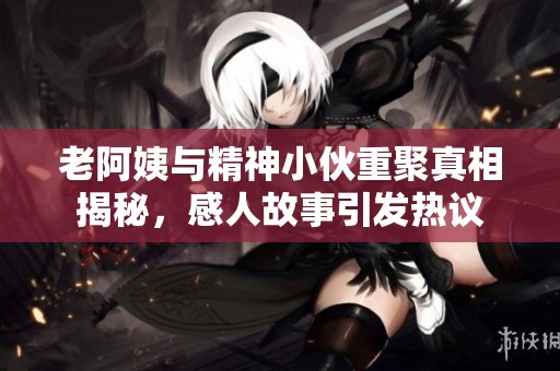 老阿姨与精神小伙重聚真相揭秘，感人故事引发热议