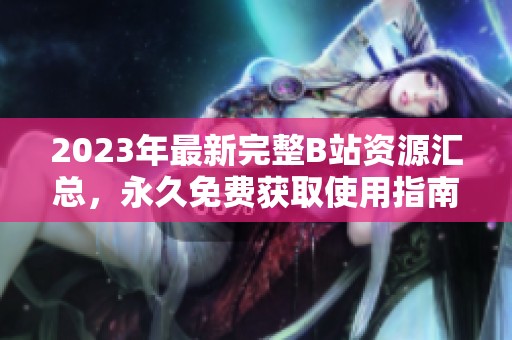 2023年最新完整B站资源汇总，永久免费获取使用指南