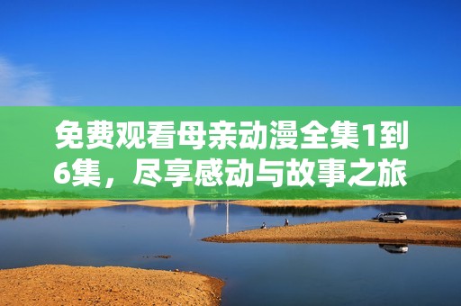 免费观看母亲动漫全集1到6集，尽享感动与故事之旅