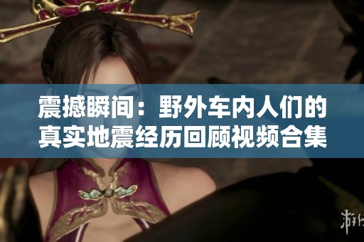 震撼瞬间：野外车内人们的真实地震经历回顾视频合集