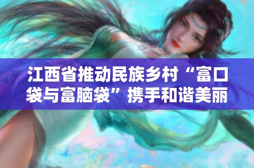江西省推动民族乡村“富口袋与富脑袋”携手和谐美丽村寨建设新举措