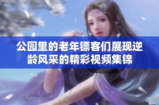 公园里的老年镖客们展现逆龄风采的精彩视频集锦