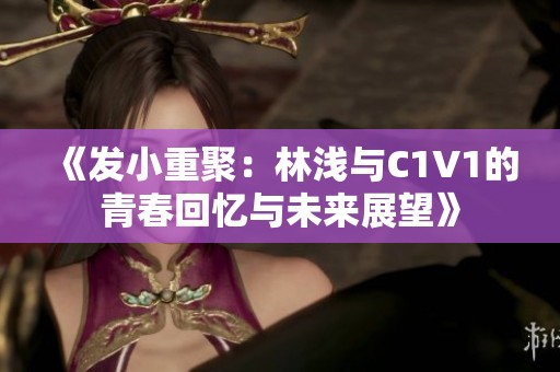 《发小重聚：林浅与C1V1的青春回忆与未来展望》