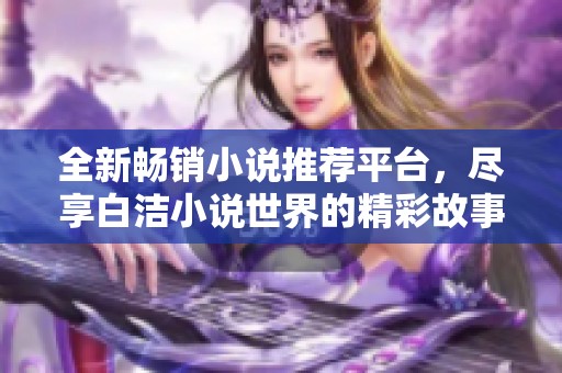 全新畅销小说推荐平台，尽享白洁小说世界的精彩故事