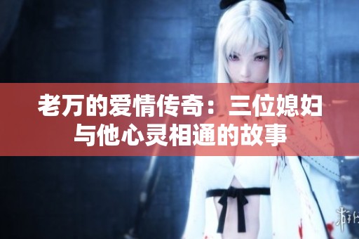 老万的爱情传奇：三位媳妇与他心灵相通的故事