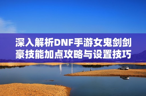 深入解析DNF手游女鬼剑剑豪技能加点攻略与设置技巧