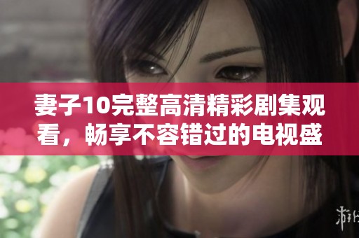 妻子10完整高清精彩剧集观看，畅享不容错过的电视盛宴