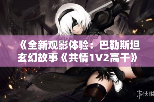 《全新观影体验：巴勒斯坦玄幻故事《共情1V2高干》高清无广告上线》