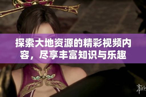 探索大地资源的精彩视频内容，尽享丰富知识与乐趣