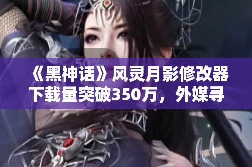 《黑神话》风灵月影修改器下载量突破350万，外媒寻求资金重制计划