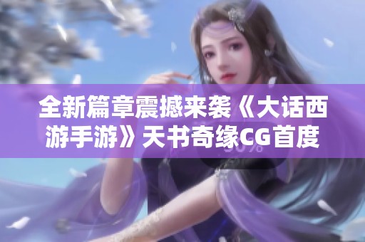 全新篇章震撼来袭《大话西游手游》天书奇缘CG首度解析神秘角色