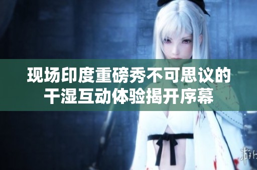 现场印度重磅秀不可思议的干湿互动体验揭开序幕