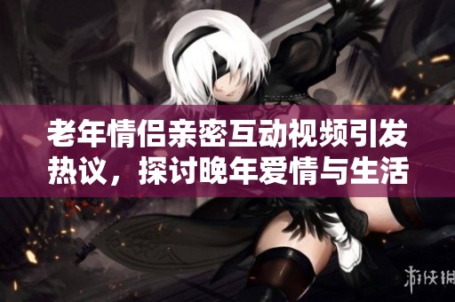 老年情侣亲密互动视频引发热议，探讨晚年爱情与生活乐趣
