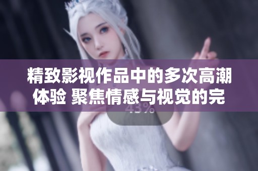 精致影视作品中的多次高潮体验 聚焦情感与视觉的完美融合