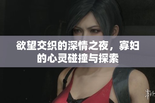 欲望交织的深情之夜，寡妇的心灵碰撞与探索