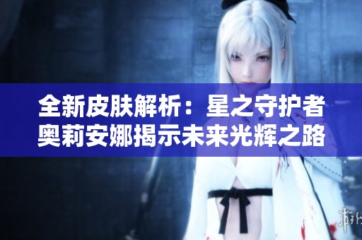 全新皮肤解析：星之守护者奥莉安娜揭示未来光辉之路