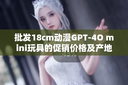批发18cm动漫GPT-4O mini玩具的促销价格及产地信息