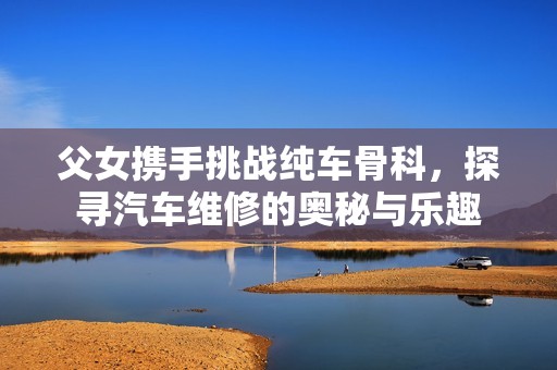 父女携手挑战纯车骨科，探寻汽车维修的奥秘与乐趣