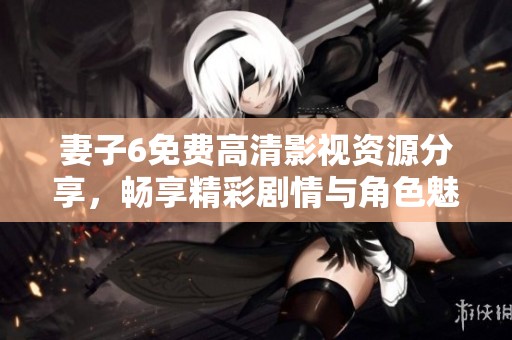 妻子6免费高清影视资源分享，畅享精彩剧情与角色魅力