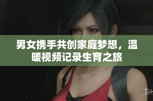 男女携手共创家庭梦想，温暖视频记录生育之旅