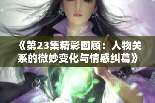 《第23集精彩回顾：人物关系的微妙变化与情感纠葛》