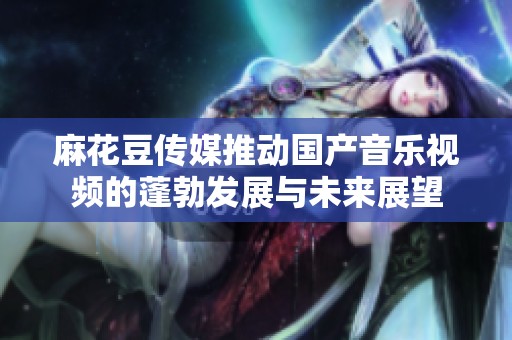 麻花豆传媒推动国产音乐视频的蓬勃发展与未来展望