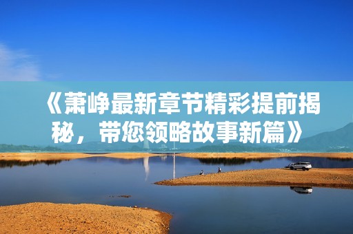 《萧峥最新章节精彩提前揭秘，带您领略故事新篇》